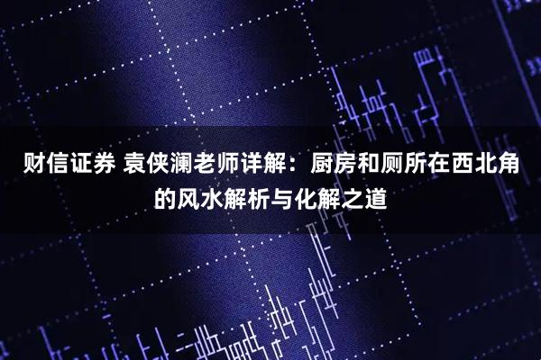 财信证券 袁侠澜老师详解：厨房和厕所在西北角的风水解析与化解之道