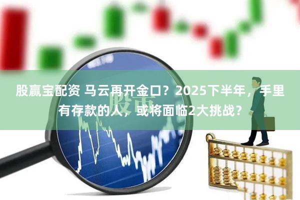股赢宝配资 马云再开金口？2025下半年，手里有存款的人，或将面临2大挑战？