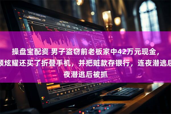 操盘宝配资 男子盗窃前老板家中42万元现金，拍视频炫耀还买了折叠手机，并把赃款存银行，连夜潜逃后被抓