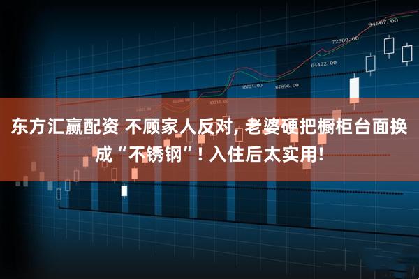 东方汇赢配资 不顾家人反对, 老婆硬把橱柜台面换成“不锈钢”! 入住后太实用!