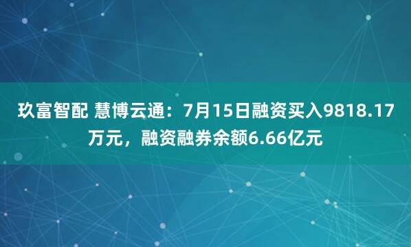 玖富智配 慧博云通：7月15日融资买入9818.17万元，融资融券余额6.66亿元