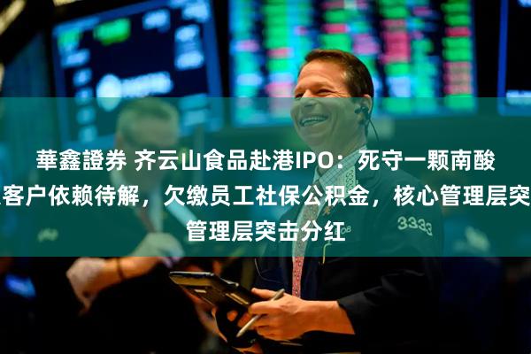 華鑫證券 齐云山食品赴港IPO：死守一颗南酸枣，大客户依赖待解，欠缴员工社保公积金，核心管理层突击分红