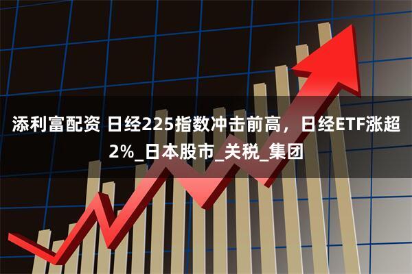 添利富配资 日经225指数冲击前高，日经ETF涨超2%_日本股市_关税_集团